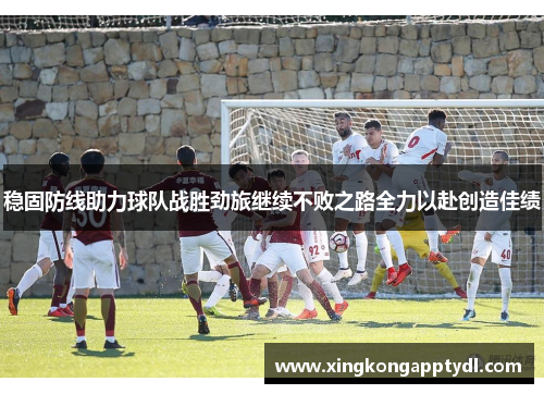 稳固防线助力球队战胜劲旅继续不败之路全力以赴创造佳绩