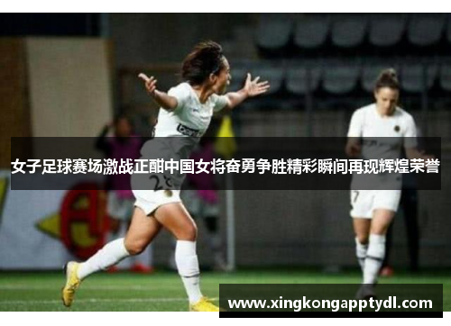 女子足球赛场激战正酣中国女将奋勇争胜精彩瞬间再现辉煌荣誉