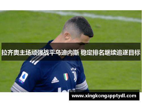 拉齐奥主场顽强战平乌迪内斯 稳定排名继续追逐目标
