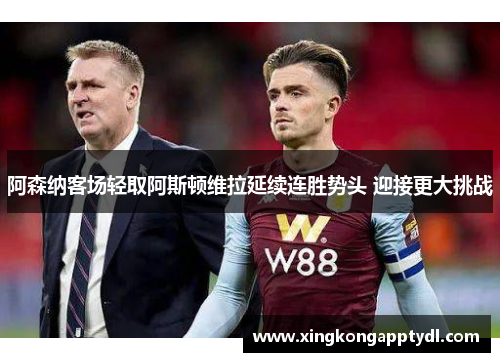 阿森纳客场轻取阿斯顿维拉延续连胜势头 迎接更大挑战